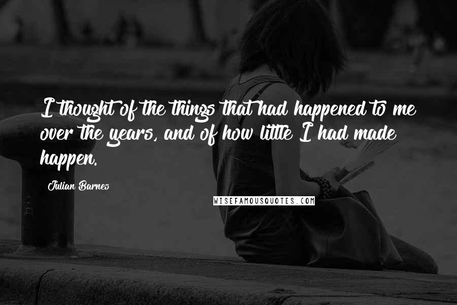 Julian Barnes Quotes: I thought of the things that had happened to me over the years, and of how little I had made happen.