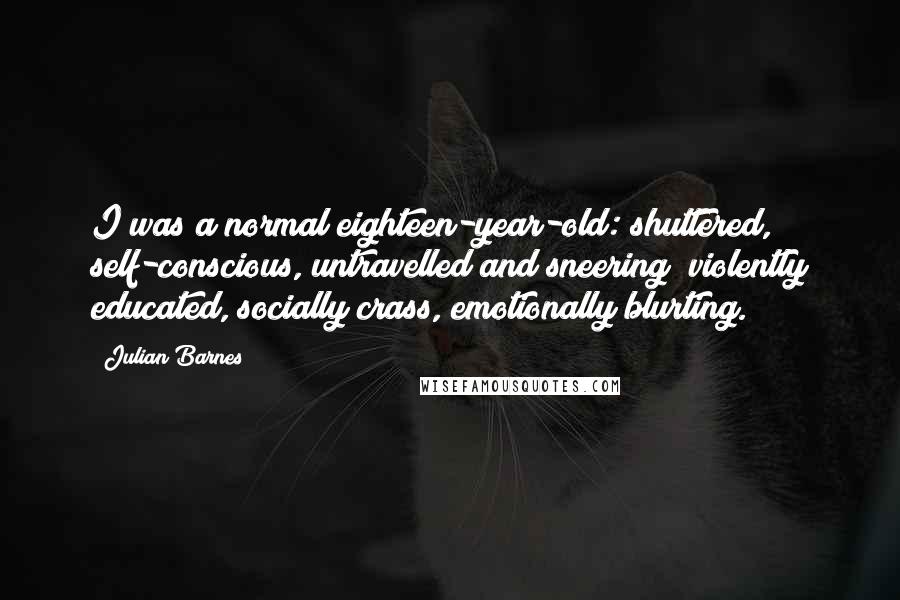 Julian Barnes Quotes: I was a normal eighteen-year-old: shuttered, self-conscious, untravelled and sneering; violently educated, socially crass, emotionally blurting.