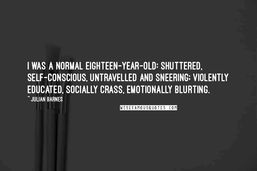Julian Barnes Quotes: I was a normal eighteen-year-old: shuttered, self-conscious, untravelled and sneering; violently educated, socially crass, emotionally blurting.
