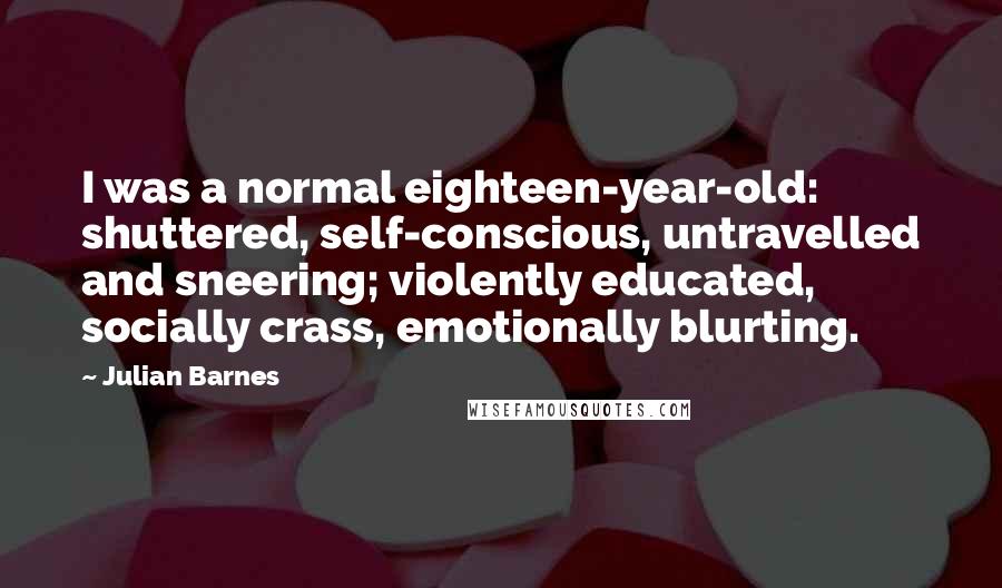 Julian Barnes Quotes: I was a normal eighteen-year-old: shuttered, self-conscious, untravelled and sneering; violently educated, socially crass, emotionally blurting.