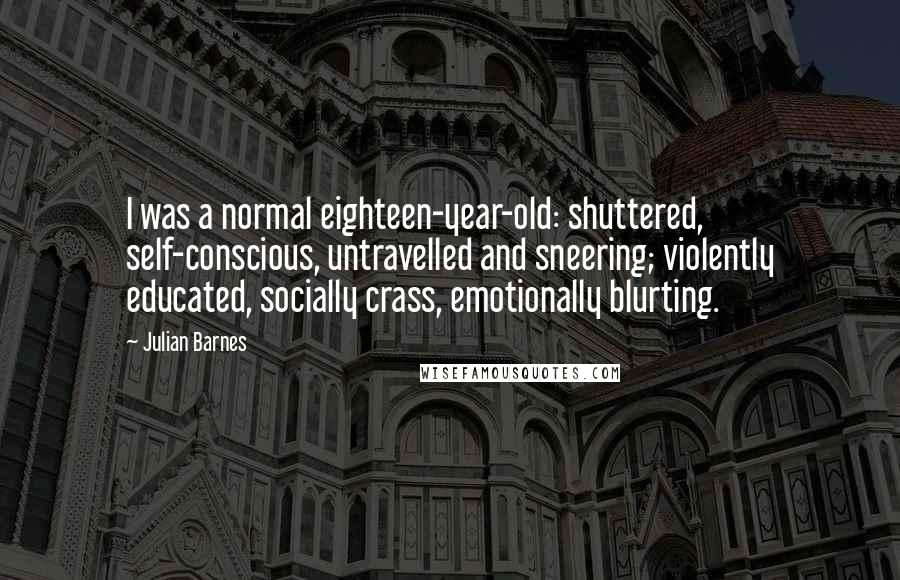 Julian Barnes Quotes: I was a normal eighteen-year-old: shuttered, self-conscious, untravelled and sneering; violently educated, socially crass, emotionally blurting.