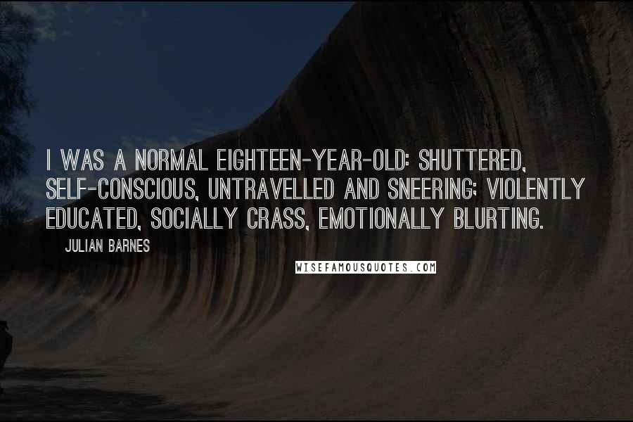 Julian Barnes Quotes: I was a normal eighteen-year-old: shuttered, self-conscious, untravelled and sneering; violently educated, socially crass, emotionally blurting.
