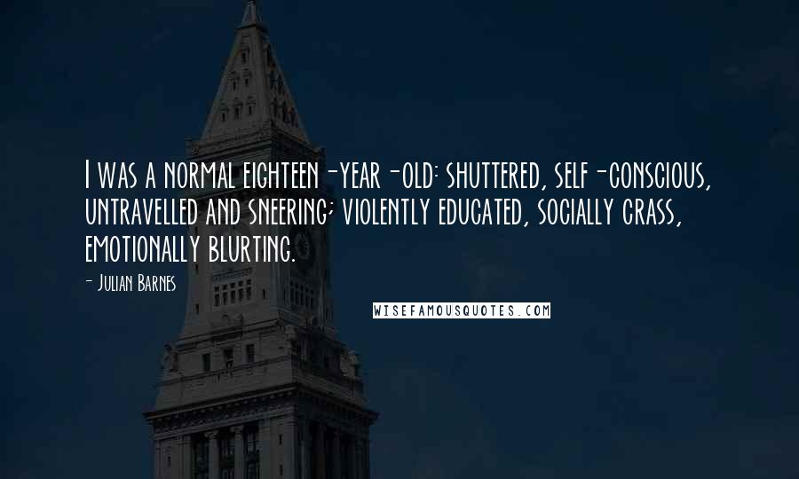 Julian Barnes Quotes: I was a normal eighteen-year-old: shuttered, self-conscious, untravelled and sneering; violently educated, socially crass, emotionally blurting.