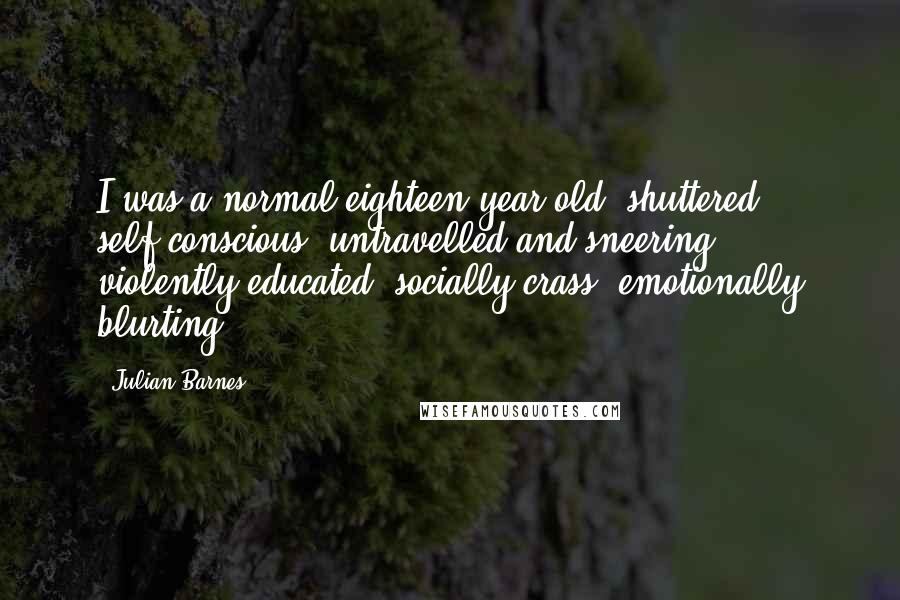 Julian Barnes Quotes: I was a normal eighteen-year-old: shuttered, self-conscious, untravelled and sneering; violently educated, socially crass, emotionally blurting.