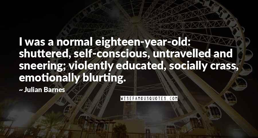 Julian Barnes Quotes: I was a normal eighteen-year-old: shuttered, self-conscious, untravelled and sneering; violently educated, socially crass, emotionally blurting.