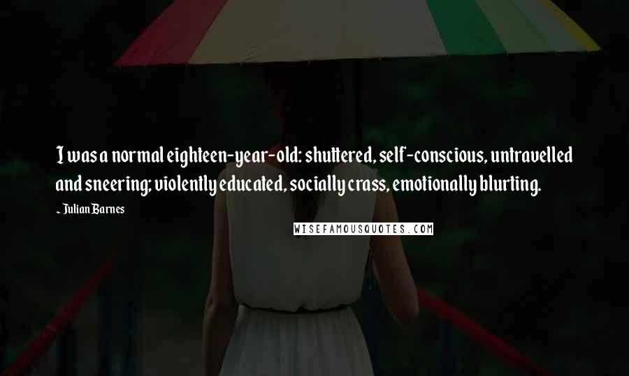 Julian Barnes Quotes: I was a normal eighteen-year-old: shuttered, self-conscious, untravelled and sneering; violently educated, socially crass, emotionally blurting.