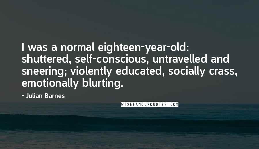 Julian Barnes Quotes: I was a normal eighteen-year-old: shuttered, self-conscious, untravelled and sneering; violently educated, socially crass, emotionally blurting.
