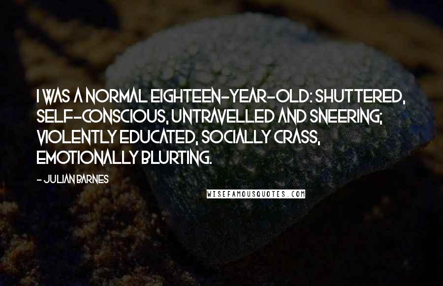 Julian Barnes Quotes: I was a normal eighteen-year-old: shuttered, self-conscious, untravelled and sneering; violently educated, socially crass, emotionally blurting.