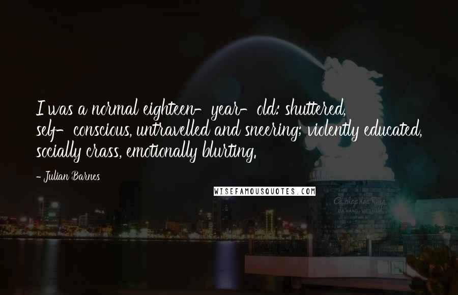 Julian Barnes Quotes: I was a normal eighteen-year-old: shuttered, self-conscious, untravelled and sneering; violently educated, socially crass, emotionally blurting.