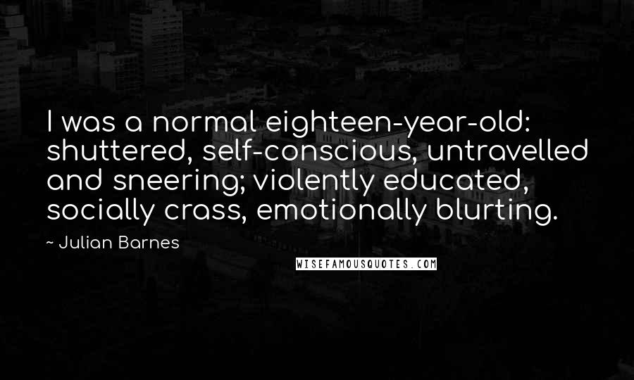 Julian Barnes Quotes: I was a normal eighteen-year-old: shuttered, self-conscious, untravelled and sneering; violently educated, socially crass, emotionally blurting.