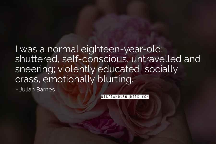 Julian Barnes Quotes: I was a normal eighteen-year-old: shuttered, self-conscious, untravelled and sneering; violently educated, socially crass, emotionally blurting.