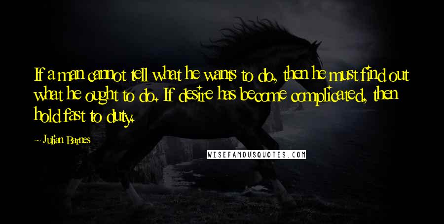 Julian Barnes Quotes: If a man cannot tell what he wants to do, then he must find out what he ought to do. If desire has become complicated, then hold fast to duty.