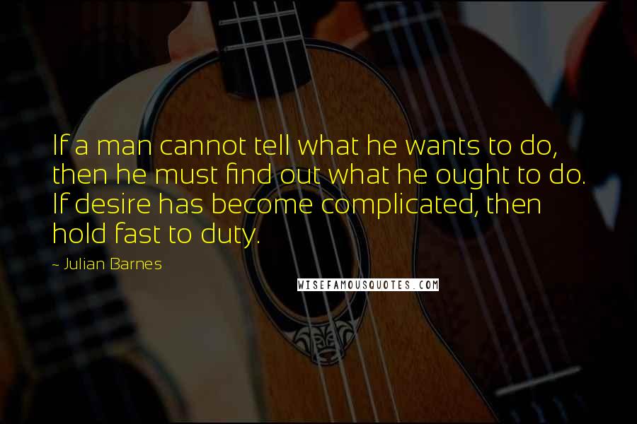 Julian Barnes Quotes: If a man cannot tell what he wants to do, then he must find out what he ought to do. If desire has become complicated, then hold fast to duty.