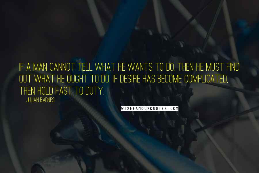 Julian Barnes Quotes: If a man cannot tell what he wants to do, then he must find out what he ought to do. If desire has become complicated, then hold fast to duty.