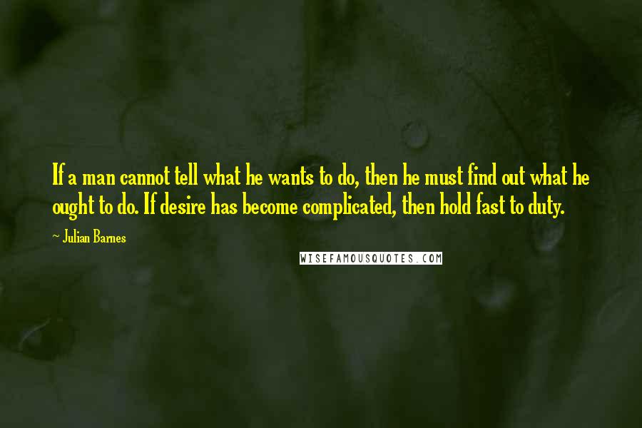 Julian Barnes Quotes: If a man cannot tell what he wants to do, then he must find out what he ought to do. If desire has become complicated, then hold fast to duty.