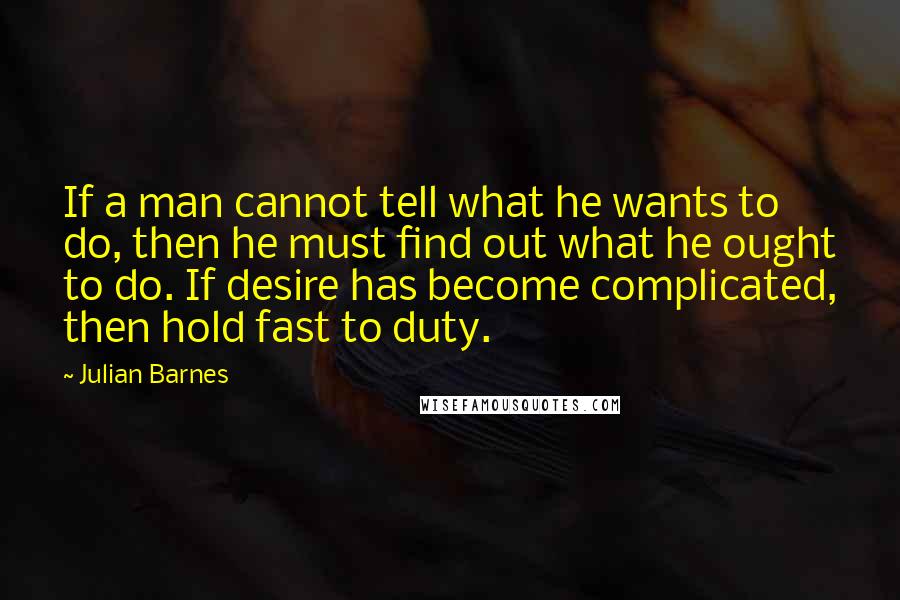 Julian Barnes Quotes: If a man cannot tell what he wants to do, then he must find out what he ought to do. If desire has become complicated, then hold fast to duty.