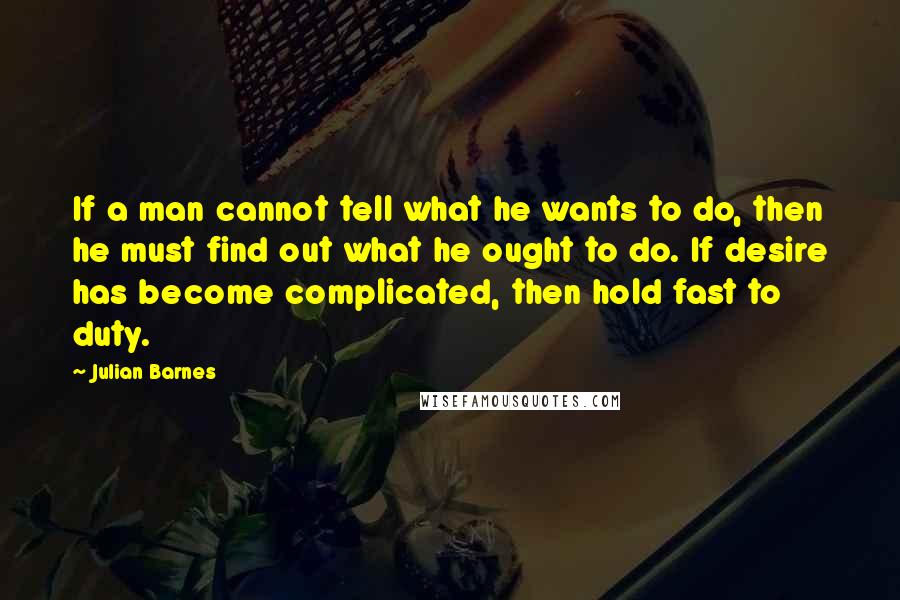 Julian Barnes Quotes: If a man cannot tell what he wants to do, then he must find out what he ought to do. If desire has become complicated, then hold fast to duty.