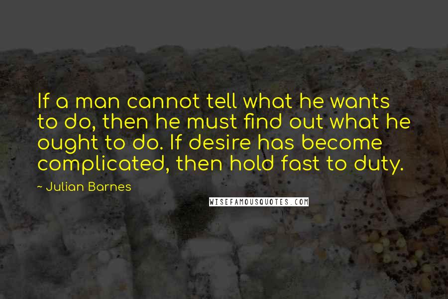 Julian Barnes Quotes: If a man cannot tell what he wants to do, then he must find out what he ought to do. If desire has become complicated, then hold fast to duty.