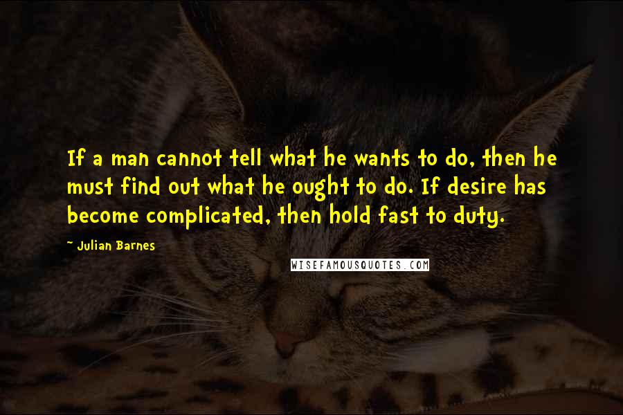 Julian Barnes Quotes: If a man cannot tell what he wants to do, then he must find out what he ought to do. If desire has become complicated, then hold fast to duty.