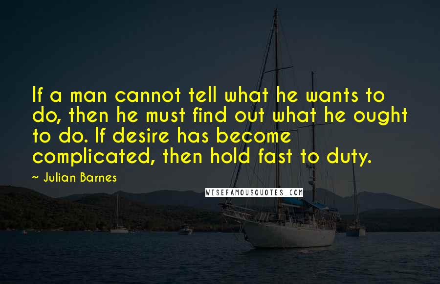 Julian Barnes Quotes: If a man cannot tell what he wants to do, then he must find out what he ought to do. If desire has become complicated, then hold fast to duty.