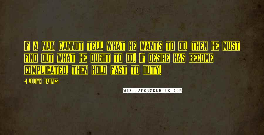 Julian Barnes Quotes: If a man cannot tell what he wants to do, then he must find out what he ought to do. If desire has become complicated, then hold fast to duty.