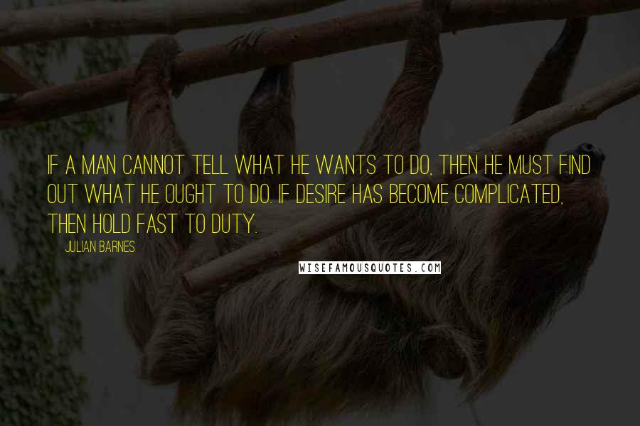 Julian Barnes Quotes: If a man cannot tell what he wants to do, then he must find out what he ought to do. If desire has become complicated, then hold fast to duty.