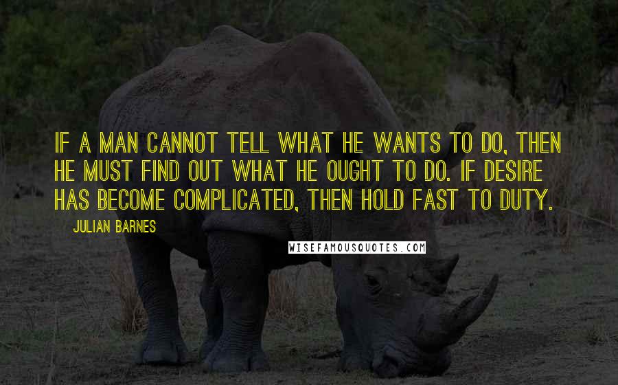 Julian Barnes Quotes: If a man cannot tell what he wants to do, then he must find out what he ought to do. If desire has become complicated, then hold fast to duty.