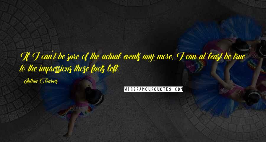 Julian Barnes Quotes: If I can't be sure of the actual events any more, I can at least be true to the impressions those facts left.