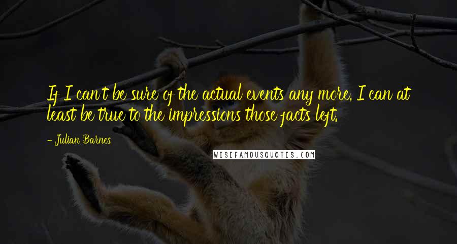 Julian Barnes Quotes: If I can't be sure of the actual events any more, I can at least be true to the impressions those facts left.