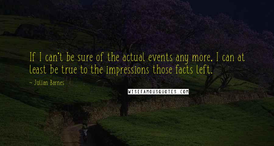 Julian Barnes Quotes: If I can't be sure of the actual events any more, I can at least be true to the impressions those facts left.