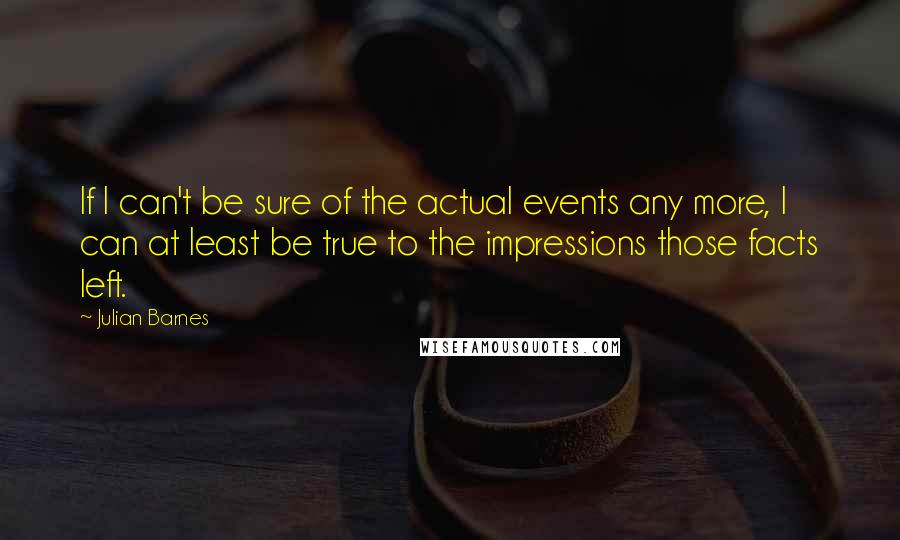 Julian Barnes Quotes: If I can't be sure of the actual events any more, I can at least be true to the impressions those facts left.