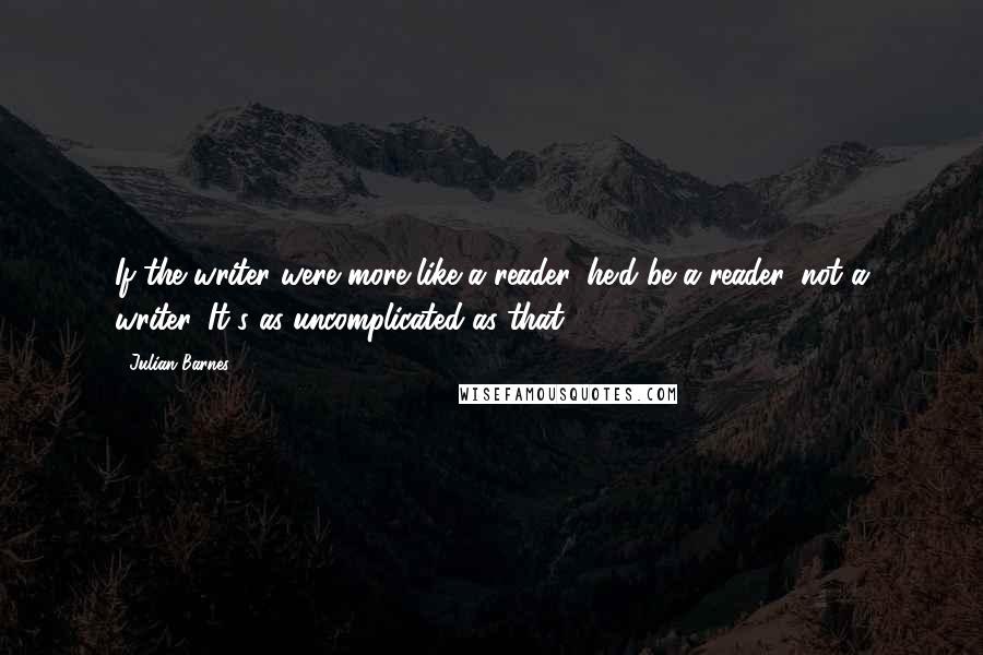 Julian Barnes Quotes: If the writer were more like a reader, he'd be a reader, not a writer. It's as uncomplicated as that.