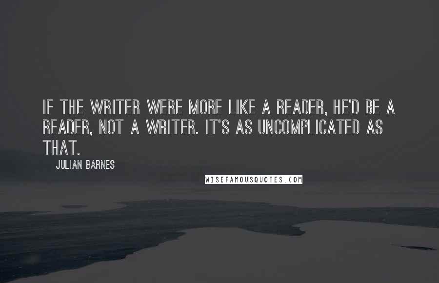 Julian Barnes Quotes: If the writer were more like a reader, he'd be a reader, not a writer. It's as uncomplicated as that.