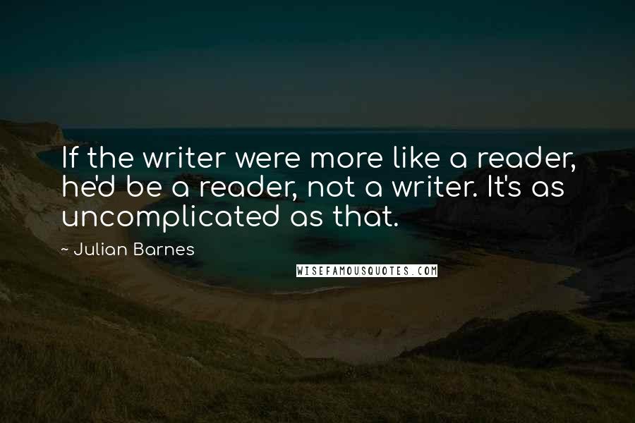 Julian Barnes Quotes: If the writer were more like a reader, he'd be a reader, not a writer. It's as uncomplicated as that.