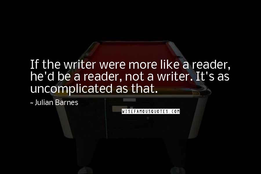 Julian Barnes Quotes: If the writer were more like a reader, he'd be a reader, not a writer. It's as uncomplicated as that.