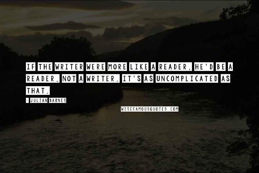 Julian Barnes Quotes: If the writer were more like a reader, he'd be a reader, not a writer. It's as uncomplicated as that.