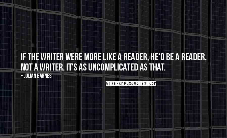 Julian Barnes Quotes: If the writer were more like a reader, he'd be a reader, not a writer. It's as uncomplicated as that.