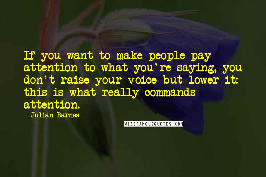 Julian Barnes Quotes: If you want to make people pay attention to what you're saying, you don't raise your voice but lower it: this is what really commands attention.