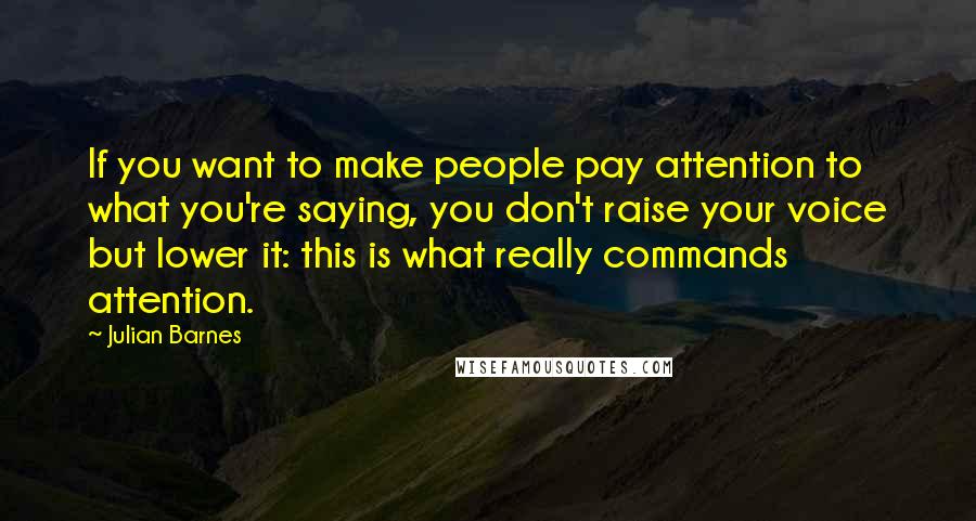 Julian Barnes Quotes: If you want to make people pay attention to what you're saying, you don't raise your voice but lower it: this is what really commands attention.