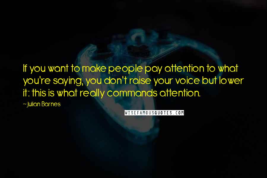 Julian Barnes Quotes: If you want to make people pay attention to what you're saying, you don't raise your voice but lower it: this is what really commands attention.