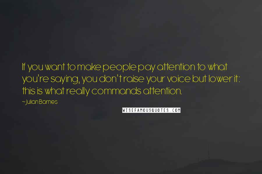 Julian Barnes Quotes: If you want to make people pay attention to what you're saying, you don't raise your voice but lower it: this is what really commands attention.