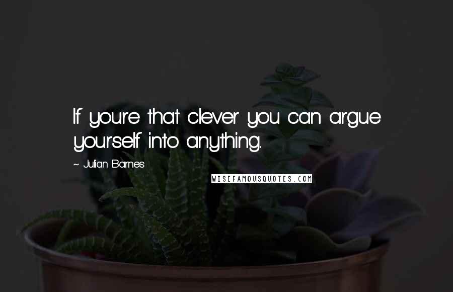 Julian Barnes Quotes: If you're that clever you can argue yourself into anything.