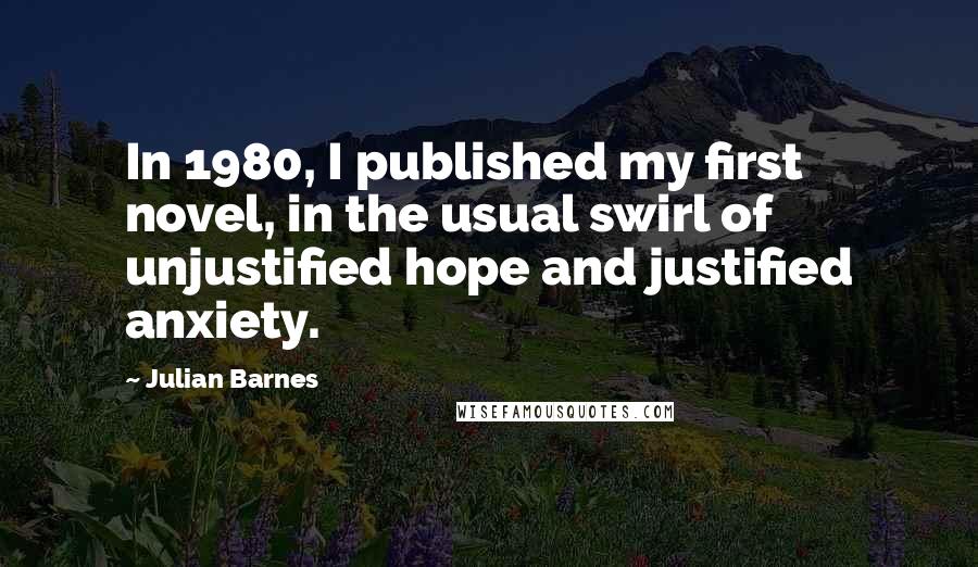 Julian Barnes Quotes: In 1980, I published my first novel, in the usual swirl of unjustified hope and justified anxiety.
