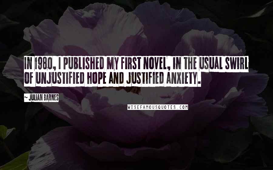 Julian Barnes Quotes: In 1980, I published my first novel, in the usual swirl of unjustified hope and justified anxiety.