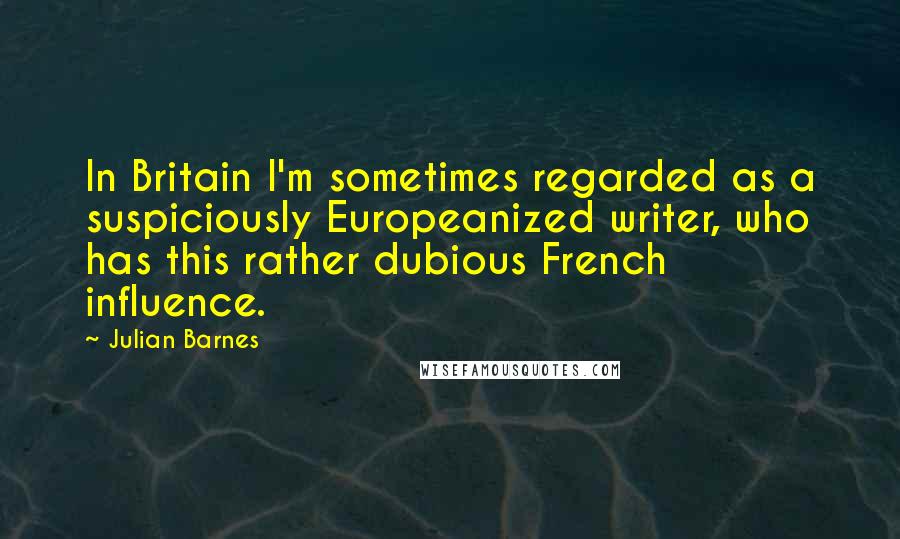 Julian Barnes Quotes: In Britain I'm sometimes regarded as a suspiciously Europeanized writer, who has this rather dubious French influence.