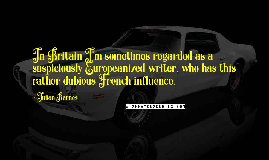 Julian Barnes Quotes: In Britain I'm sometimes regarded as a suspiciously Europeanized writer, who has this rather dubious French influence.