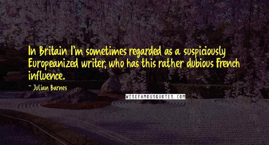 Julian Barnes Quotes: In Britain I'm sometimes regarded as a suspiciously Europeanized writer, who has this rather dubious French influence.