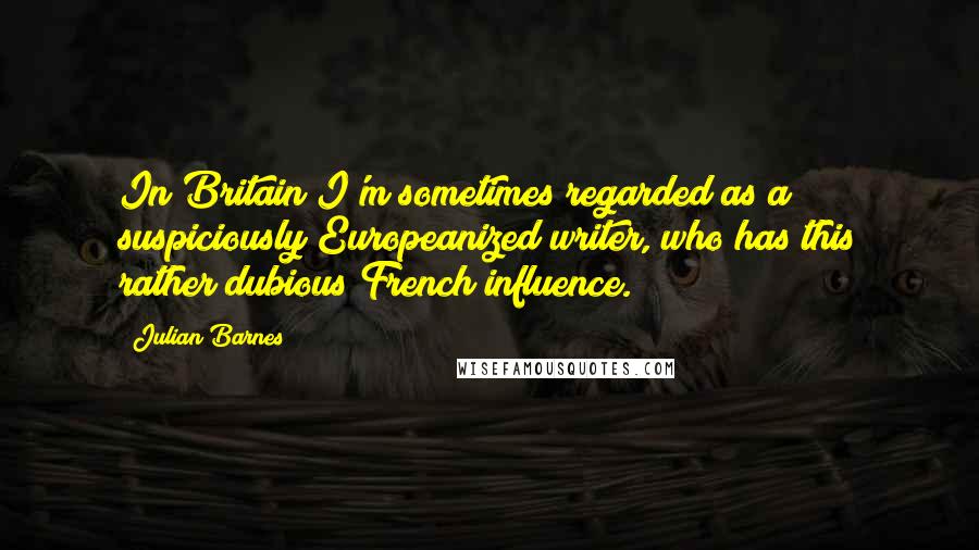 Julian Barnes Quotes: In Britain I'm sometimes regarded as a suspiciously Europeanized writer, who has this rather dubious French influence.