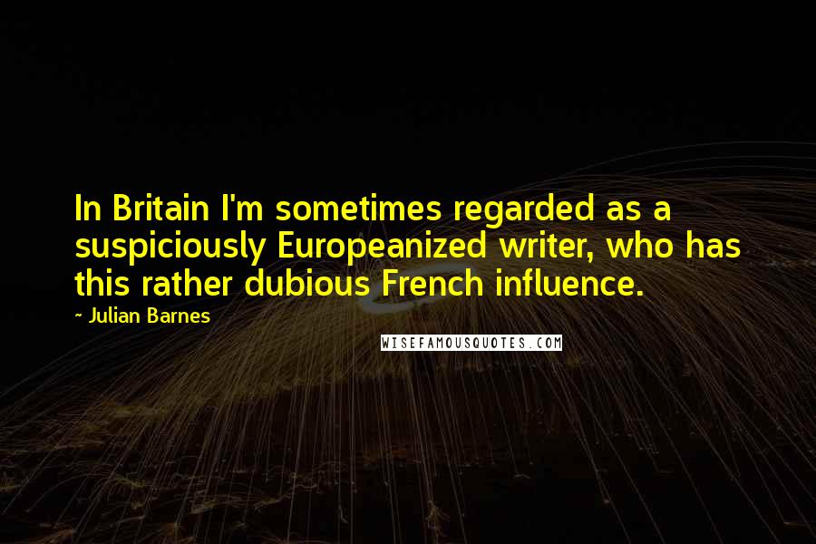 Julian Barnes Quotes: In Britain I'm sometimes regarded as a suspiciously Europeanized writer, who has this rather dubious French influence.