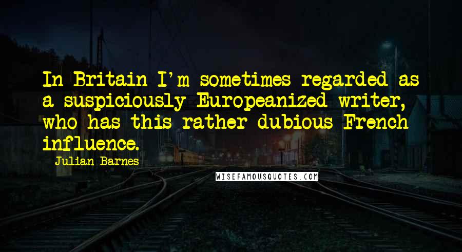 Julian Barnes Quotes: In Britain I'm sometimes regarded as a suspiciously Europeanized writer, who has this rather dubious French influence.